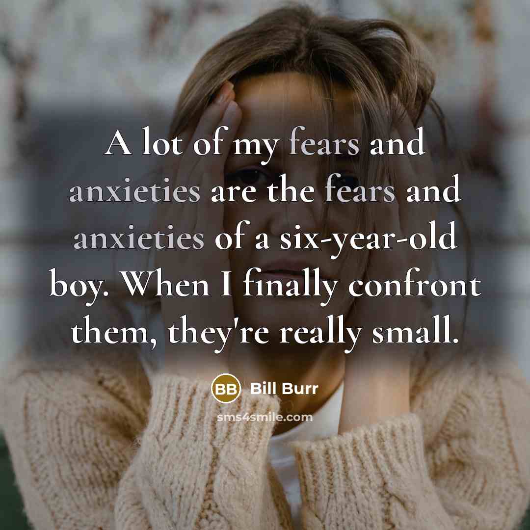 “A lot of my fears and anxieties are the fears and anxieties of a six-year-old boy. When I finally confront them, they're really small.” quote by Bill Burr