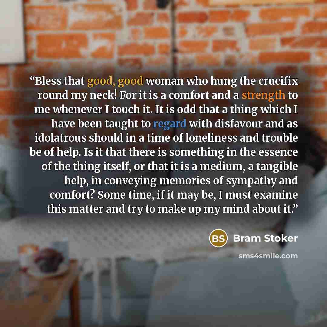 “Bless that good, good woman who hung the crucifix round my neck! For it is a comfort and a strength to me whenever I touch it. It is odd that a thing which I have been taught to regard with disfavour and as idolatrous should in a time of loneliness and trouble be of help. Is it that there is…” quote by Bram Stoker