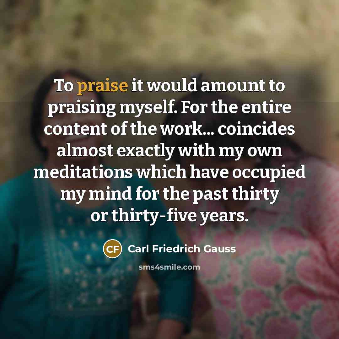 “To praise it would amount to praising myself. For the…” quote by Carl Friedrich Gauss