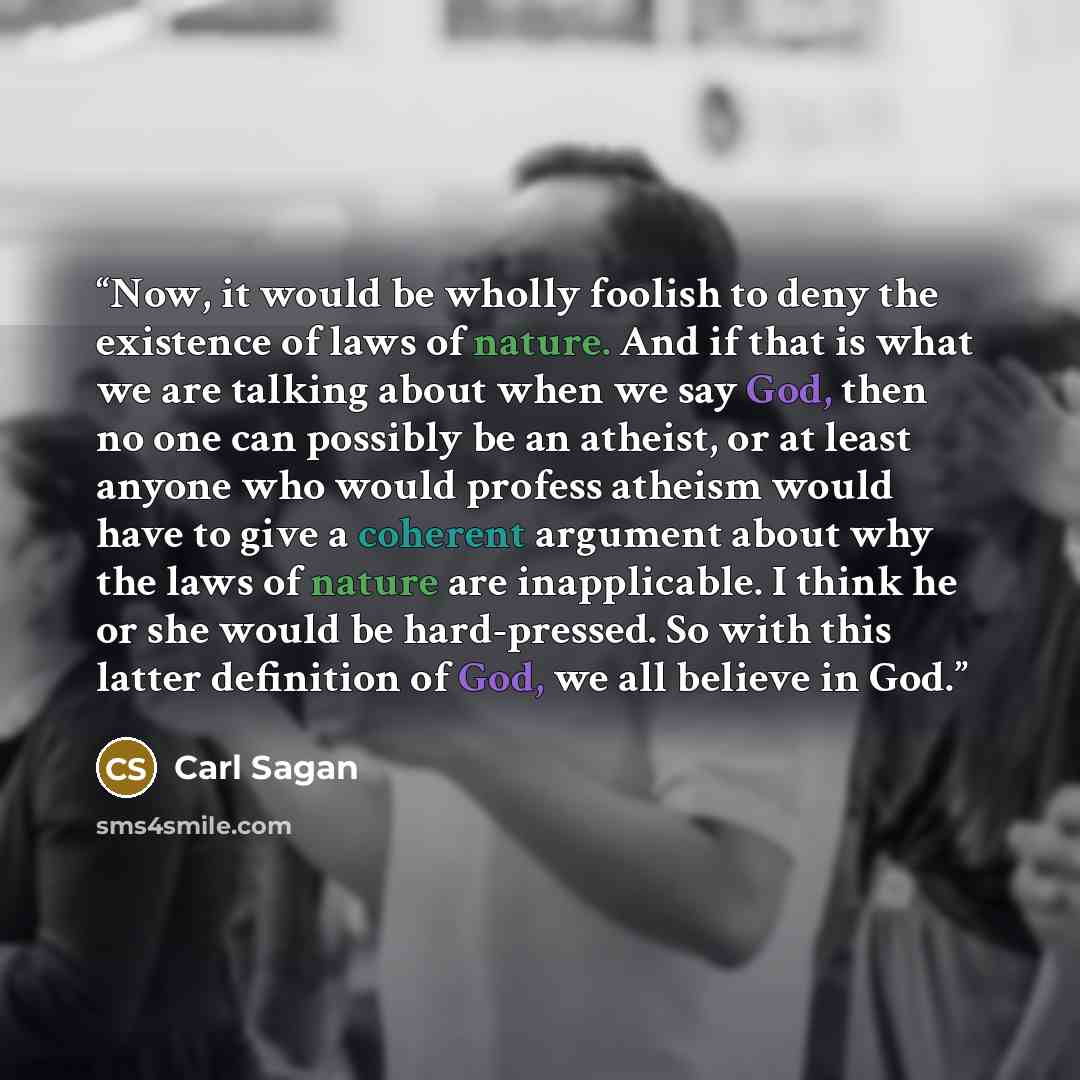 “Now, it would be wholly foolish to deny the existence of laws of nature. And if that is what we are talking about when we say God, then no one can possibly be an atheist, or at least anyone who would profess atheism would have to give a coherent argument about why the laws of nature are…” quote by Carl Sagan