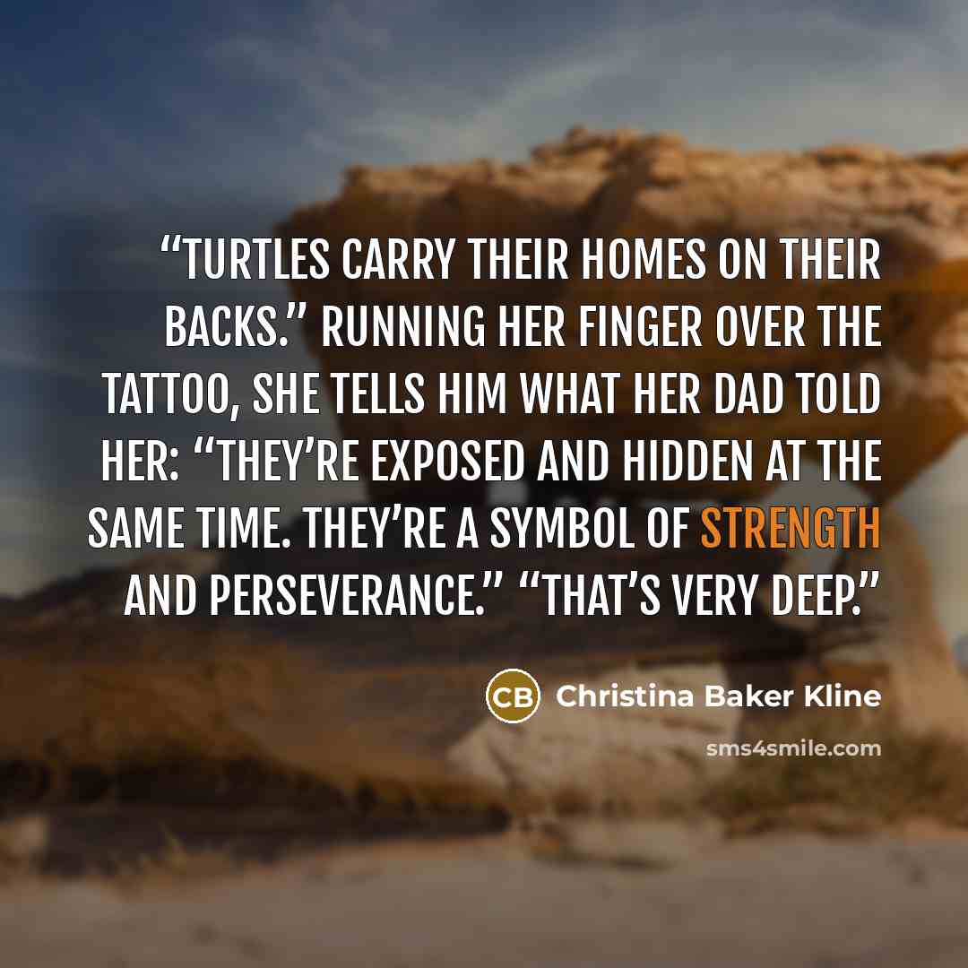 “Turtles carry their homes on their backs.” Running her finger over the tattoo, she tells him what her dad told her: “They’re exposed and hidden at the same time. They’re a symbol of strength and perseverance.” “That’s very deep.” quote by Christina Baker Kline