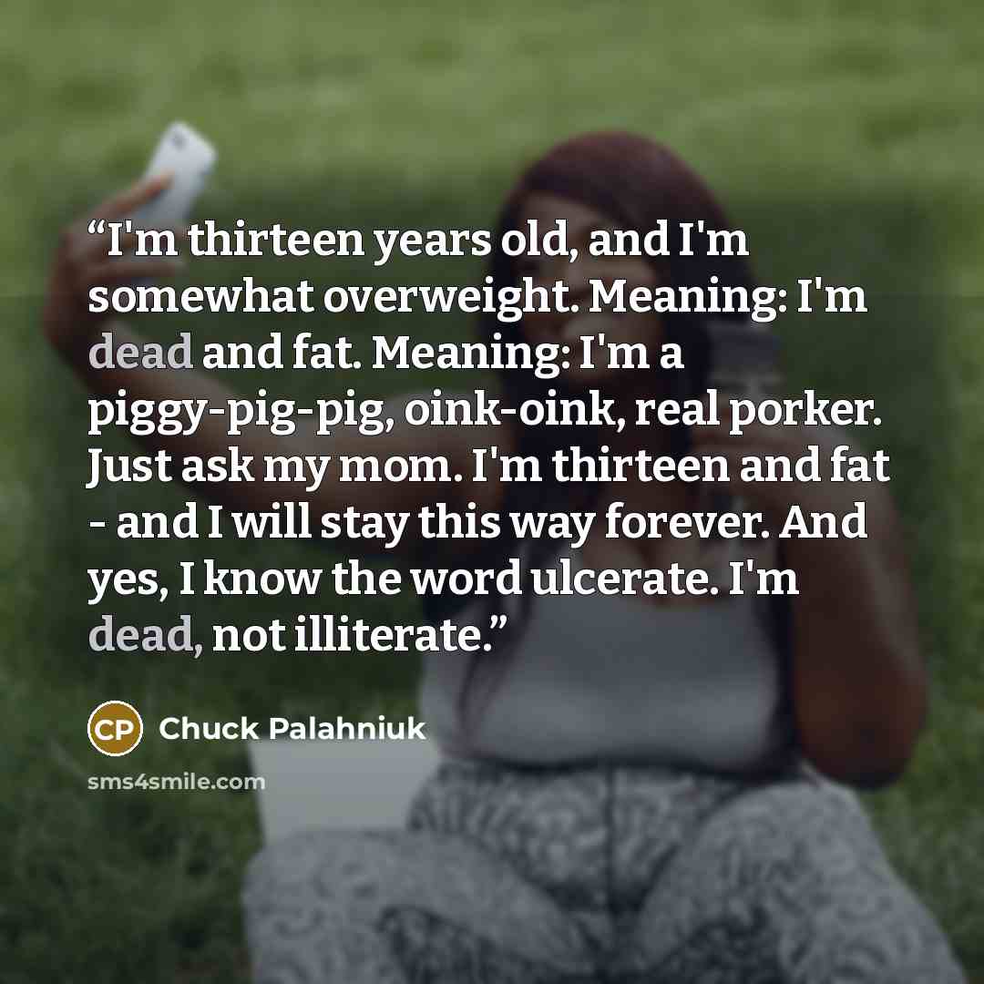 “I'm thirteen years old, and I'm somewhat overweight. Meaning: I'm dead and fat. Meaning: I'm a piggy-pig-pig, oink-oink, real porker. Just ask my mom. I'm thirteen and fat - and I will stay this way forever. And yes, I know the word ulcerate. I'm dead, not illiterate.” quote by Chuck Palahniuk