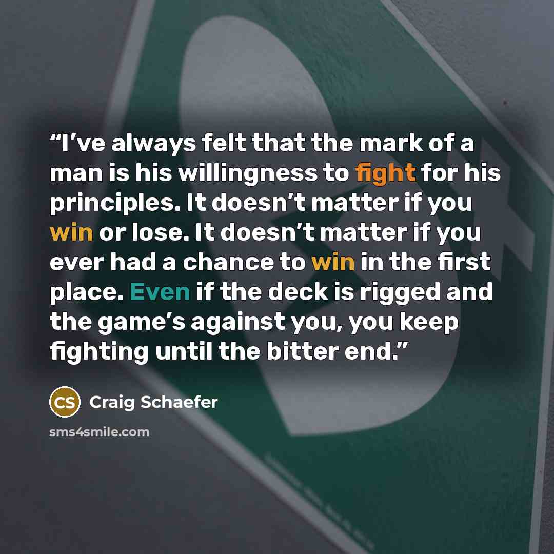 “I’ve always felt that the mark of a man is his willingness to fight for his principles. It doesn’t matter if you win or lose. It doesn’t matter if you ever had a chance to win in the first place. Even if the deck is rigged and the game’s against you, you keep fighting until the bitter end.” quote by Craig Schaefer