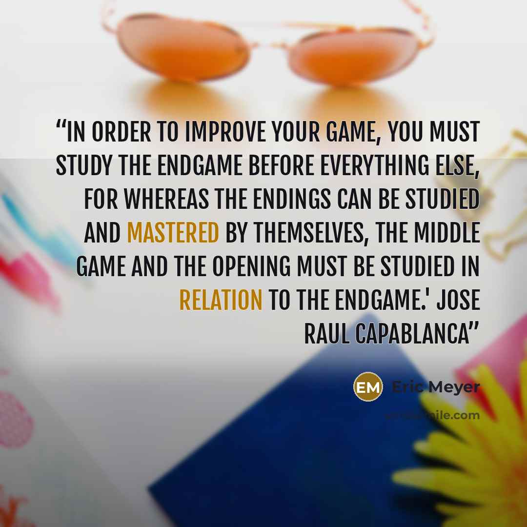 “In order to improve your game, you must study the endgame before everything else, for whereas the endings can be studied and mastered by themselves, the middle game and the opening must be studied in relation to the endgame.' Jose Raul Capablanca” quote by Eric Meyer
