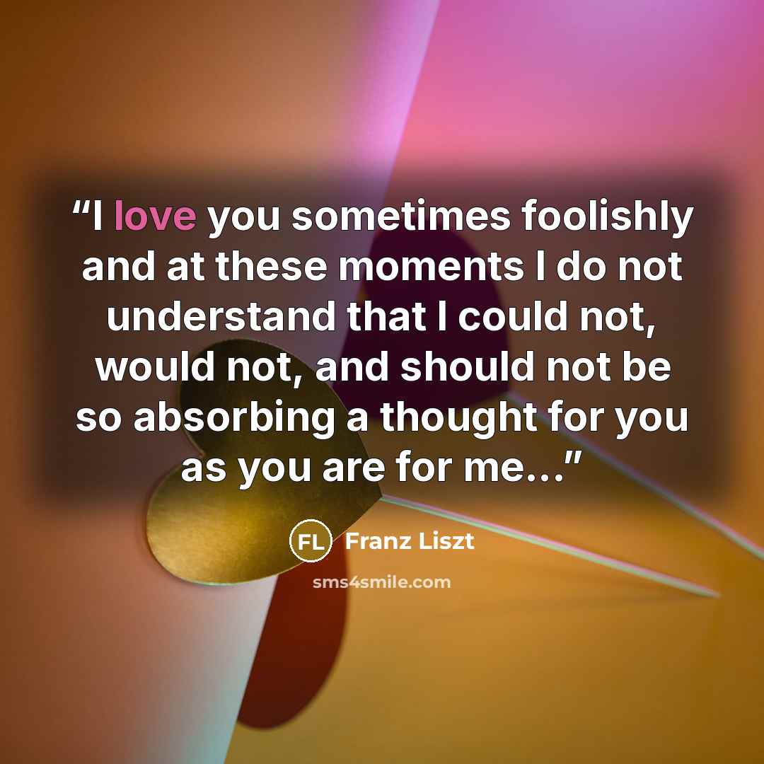 “I love you sometimes foolishly and at these moments I do not understand that I could not, would not, and should not be so absorbing a thought for you as you are for me...” quote by Franz Liszt