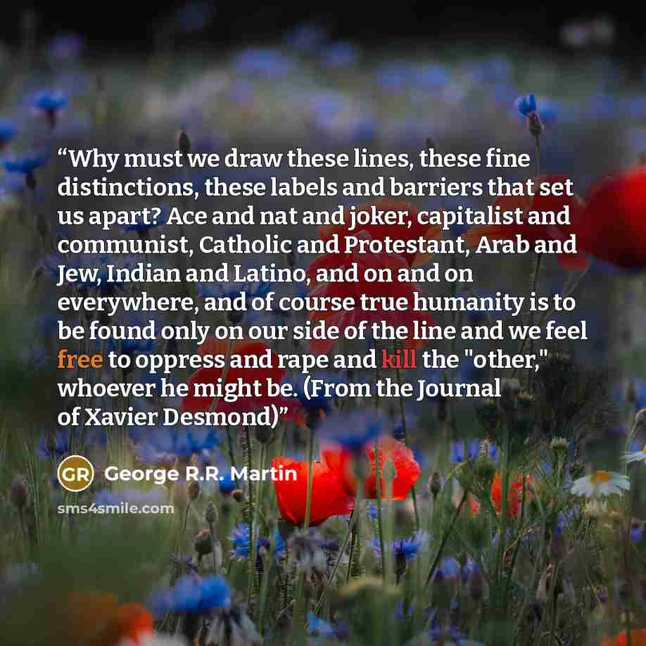 “Why must we draw these lines, these fine distinctions, these labels and barriers that set us apart? Ace and nat and joker, capitalist and communist, Catholic and Protestant, Arab and Jew, Indian and Latino, and on and on everywhere, and of course true humanity is to be found only on our side of…” quote by George R.R. Martin