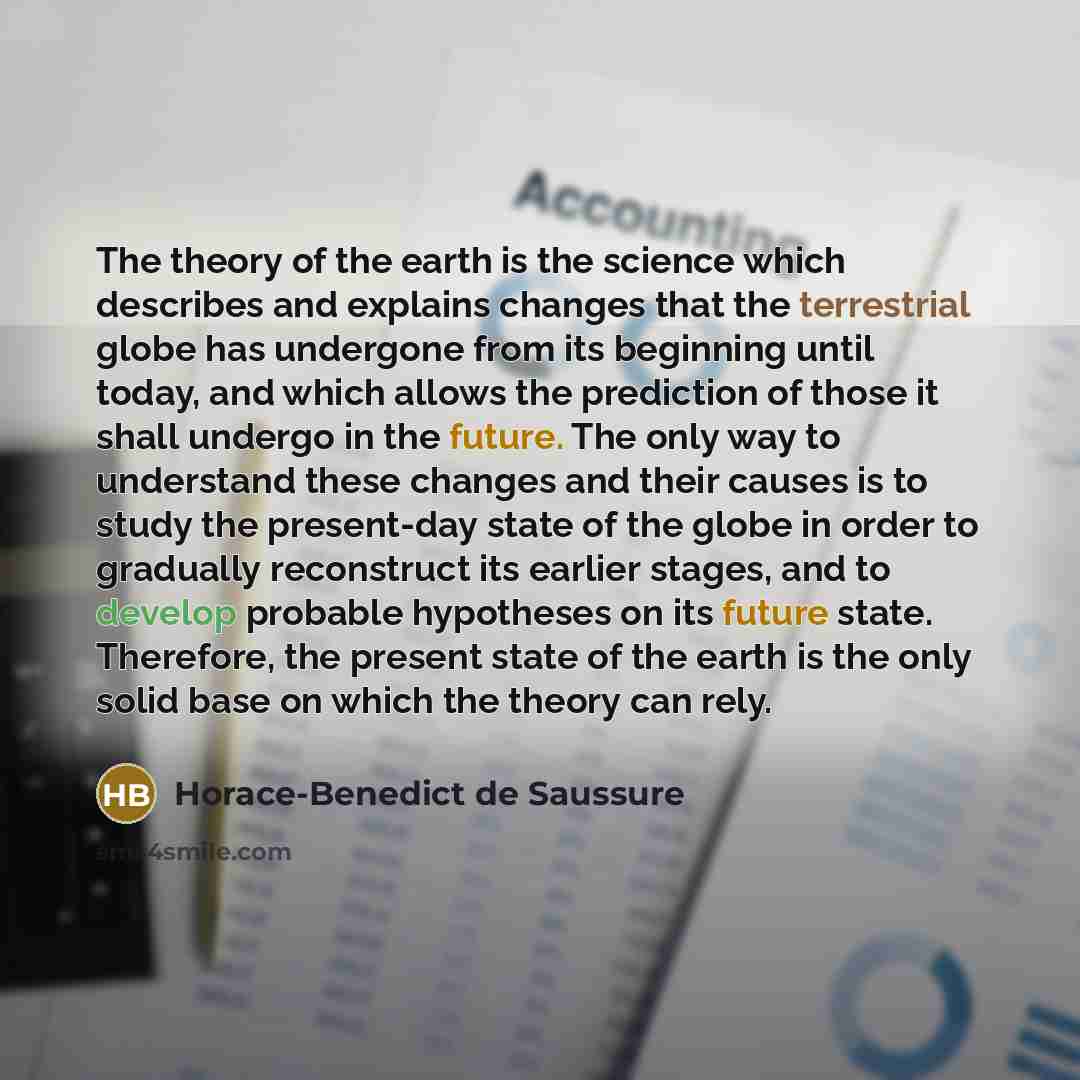 “The theory of the earth is the science which describes and explains changes that the terrestrial globe has undergone from its beginning until today, and which allows the prediction of those it shall undergo in the future. The only way to understand these changes and their causes is to study the…” quote by Horace-Benedict de Saussure