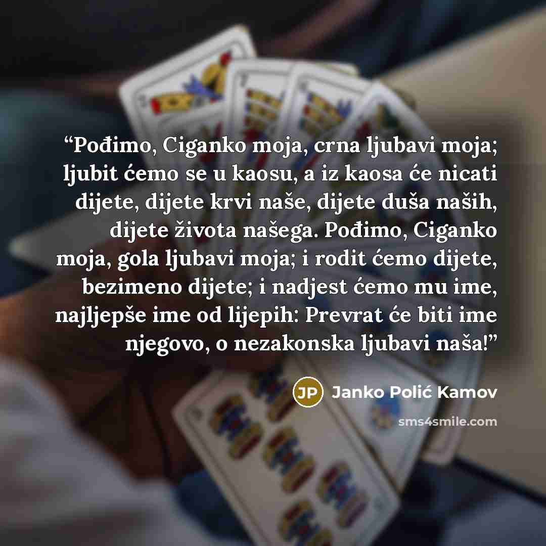 “Pođimo, Ciganko moja, crna ljubavi moja; ljubit ćemo se u kaosu, a iz kaosa će nicati dijete, dijete krvi naše, dijete duša naših, dijete života našega. Pođimo, Ciganko moja, gola ljubavi moja; i rodit ćemo dijete, bezimeno dijete; i nadjest ćemo mu ime, najljepše ime od lijepih: Prevrat će biti…” quote by Janko Polić Kamov