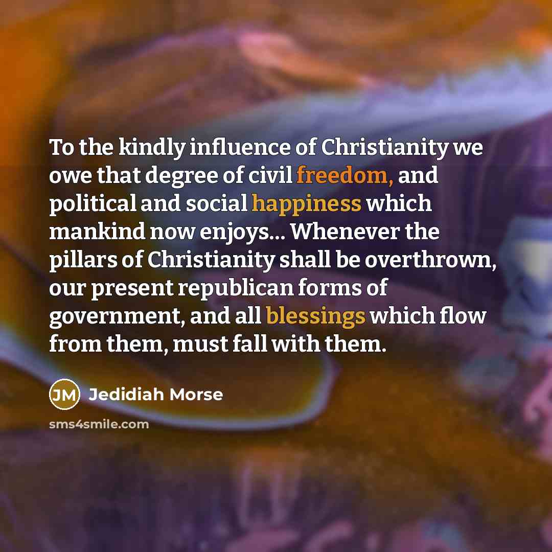 “To the kindly influence of Christianity we owe that degree of civil freedom, and political and social happiness which mankind now enjoys… Whenever the pillars of Christianity shall be overthrown, our present republican forms of government, and all blessings which flow from them, must fall with them.” quote by Jedidiah Morse