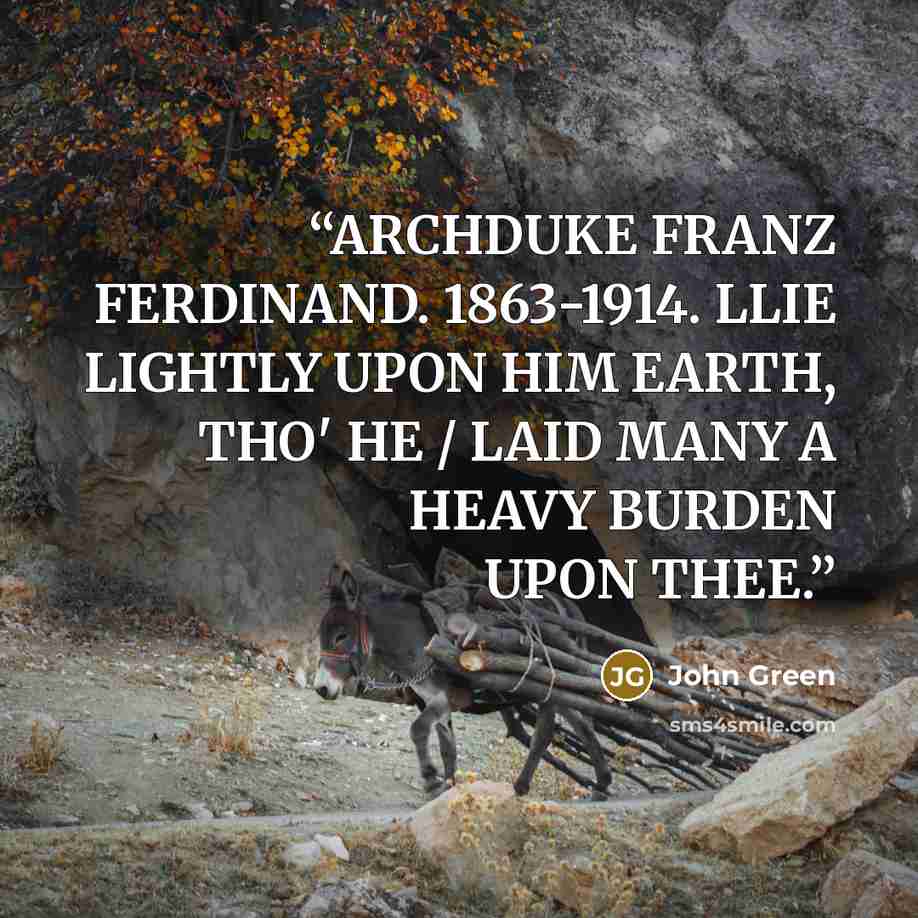 “ARCHDUKE FRANZ FERDINAND. 1863-1914. LLIE LIGHTLY UPON HIM EARTH, THO' HE / LAID MANY A HEAVY BURDEN UPON THEE.” quote by John Green
