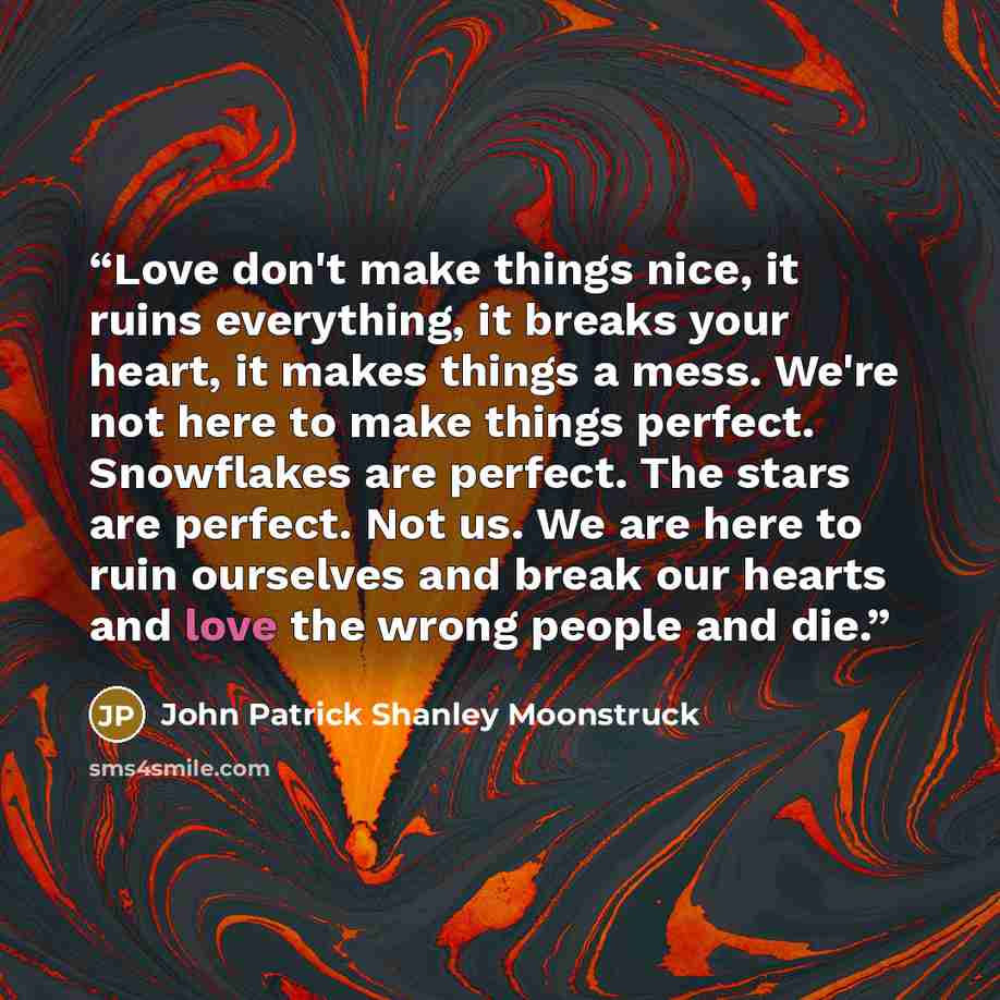 “Love don't make things nice, it ruins everything, it breaks your heart, it makes things a mess. We're not here to make things perfect. Snowflakes are perfect. The stars are perfect. Not us. We are here to ruin ourselves and break our hearts and love the wrong people and die.” quote by John Patrick Shanley Moonstruck