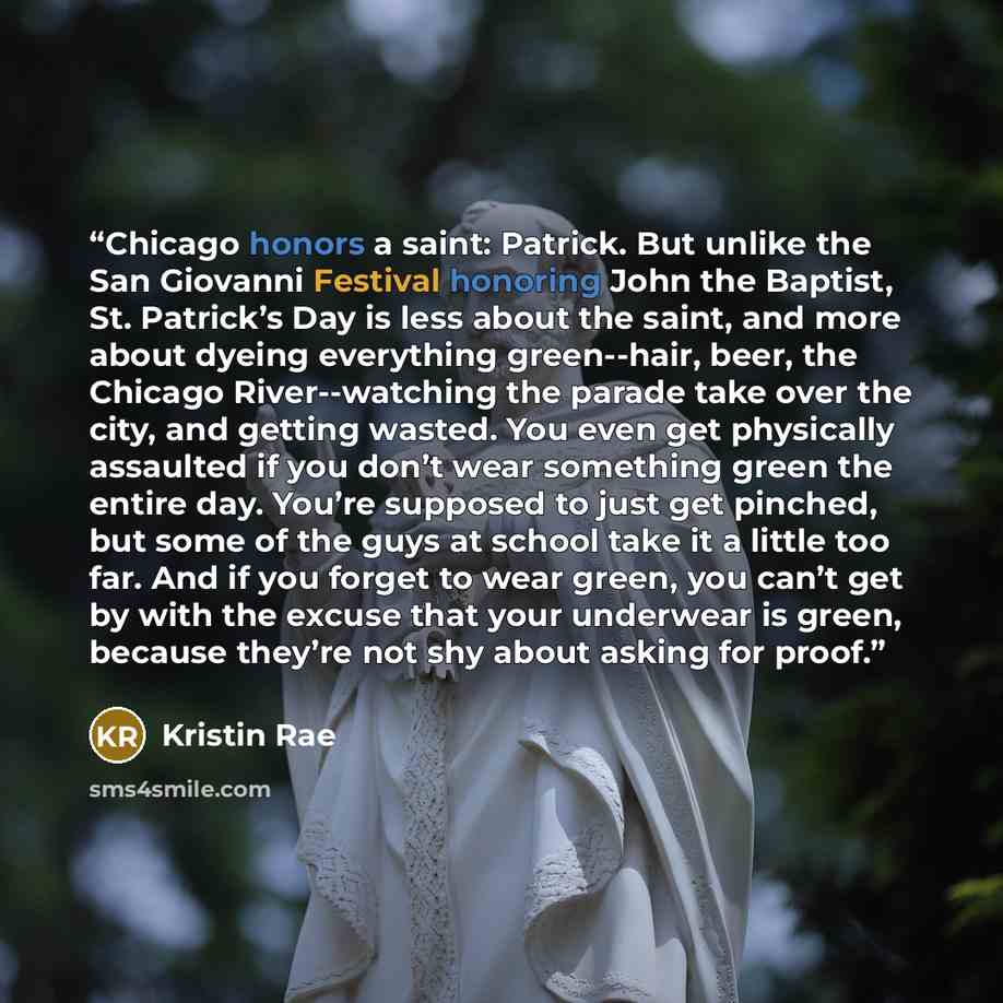 “Chicago honors a saint: Patrick. But unlike the San Giovanni Festival honoring John the Baptist, St. Patrick’s Day is less about the saint, and more about dyeing everything green--hair, beer, the Chicago River--watching the parade take over the city, and getting wasted. You even get physically…” quote by Kristin Rae