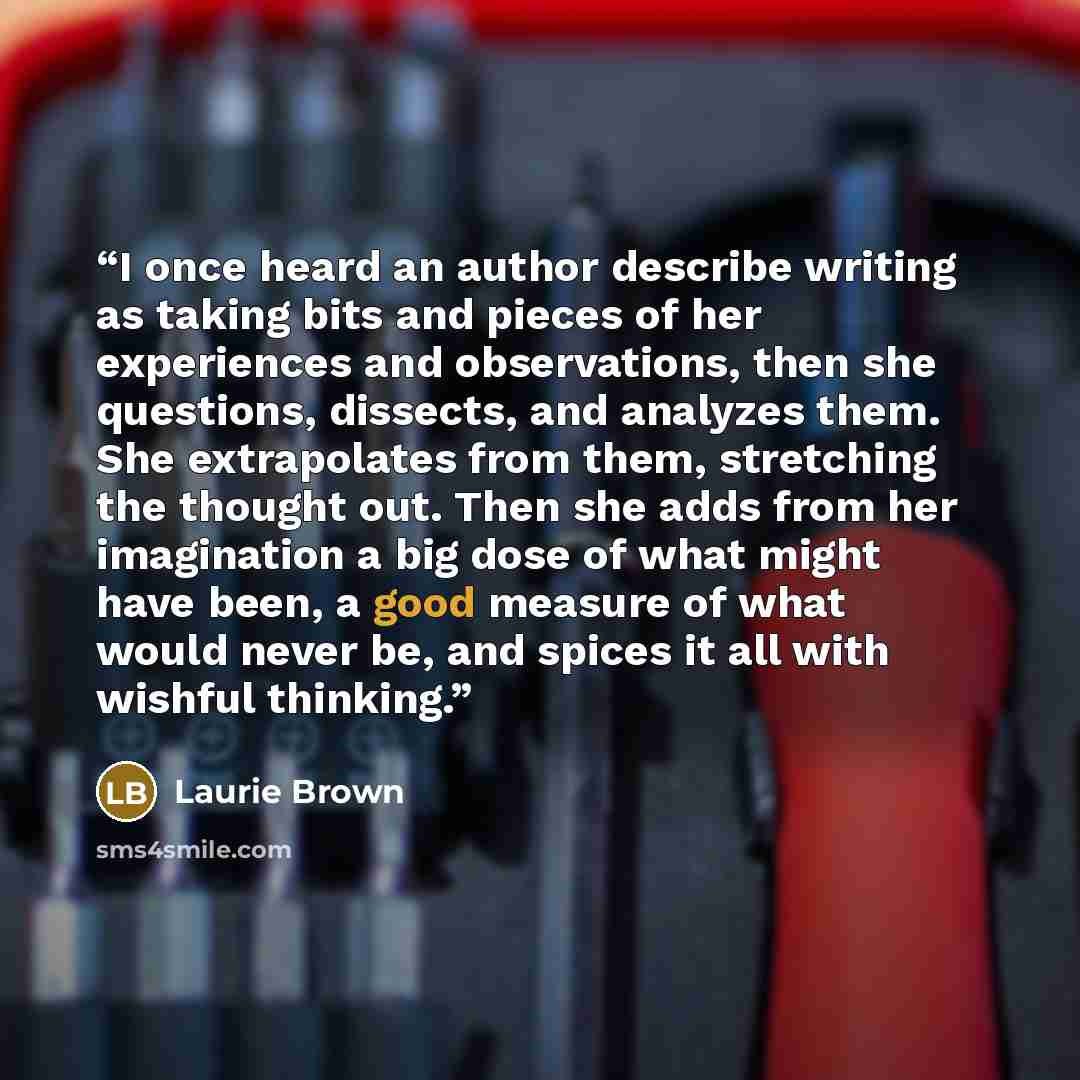 “I once heard an author describe writing as taking bits and pieces of her experiences and observations, then she questions, dissects, and analyzes them. She extrapolates from them, stretching the thought out. Then she adds from her imagination a big dose of what might have been, a good measure of…” quote by Laurie Brown