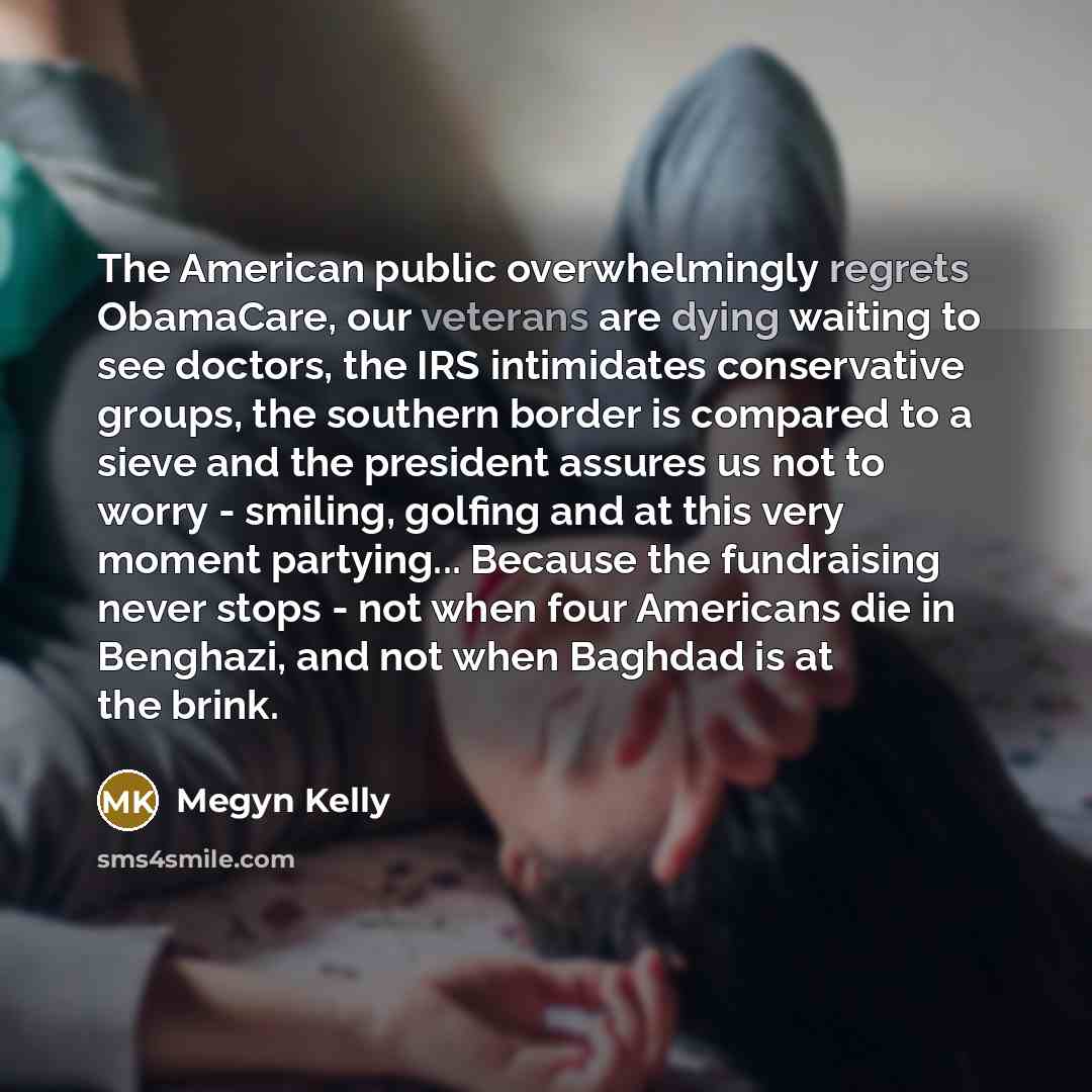 “The American public overwhelmingly regrets ObamaCare, our veterans are dying waiting to see doctors, the IRS intimidates conservative groups, the southern border is compared to a sieve and the president assures us not to worry - smiling, golfing and at this very moment partying... Because the…” quote by Megyn Kelly