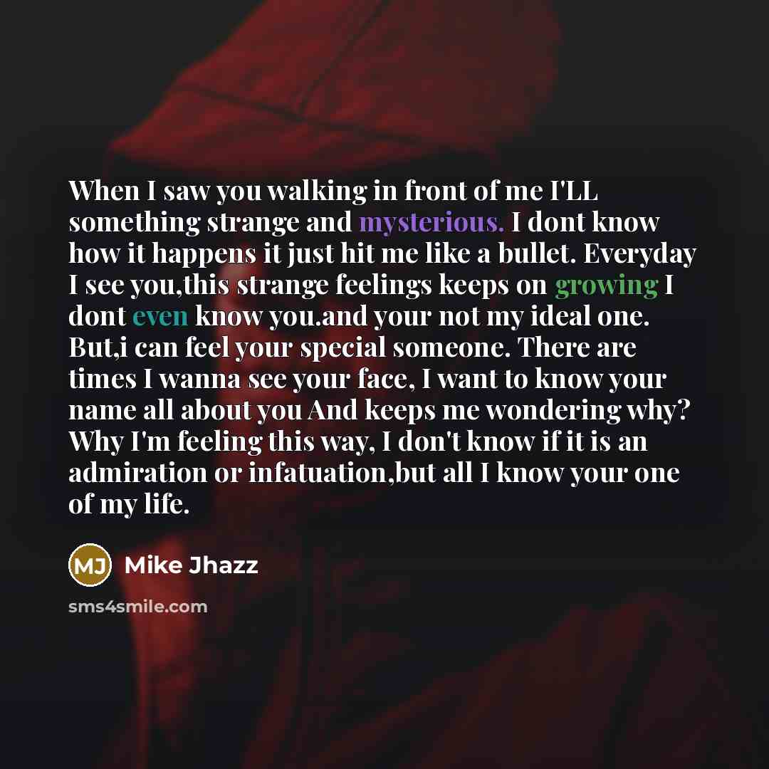 “When I saw you walking in front of me I'LL something strange and mysterious. I dont know how it happens it just hit me like a bullet. Everyday I see you,this strange feelings keeps on growing I dont even know you.and your not my ideal one. But,i can feel your special someone. There are times I…” quote by Mike Jhazz