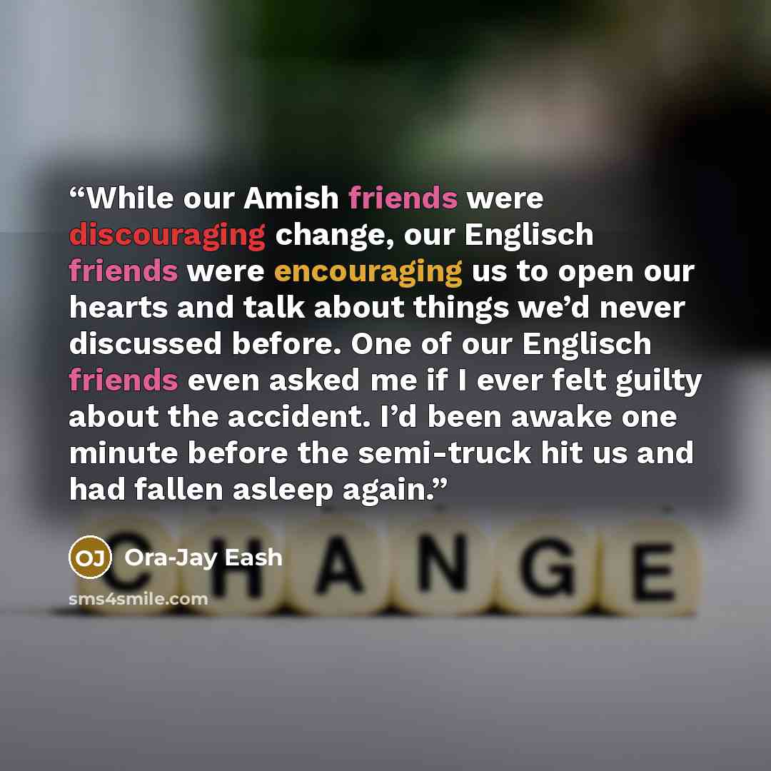 “While our Amish friends were discouraging change, our Englisch friends were encouraging us to open our hearts and talk about things we’d never discussed before. One of our Englisch friends even asked me if I ever felt guilty about the accident. I’d been awake one minute before the semi-truck hit…” quote by Ora-Jay Eash