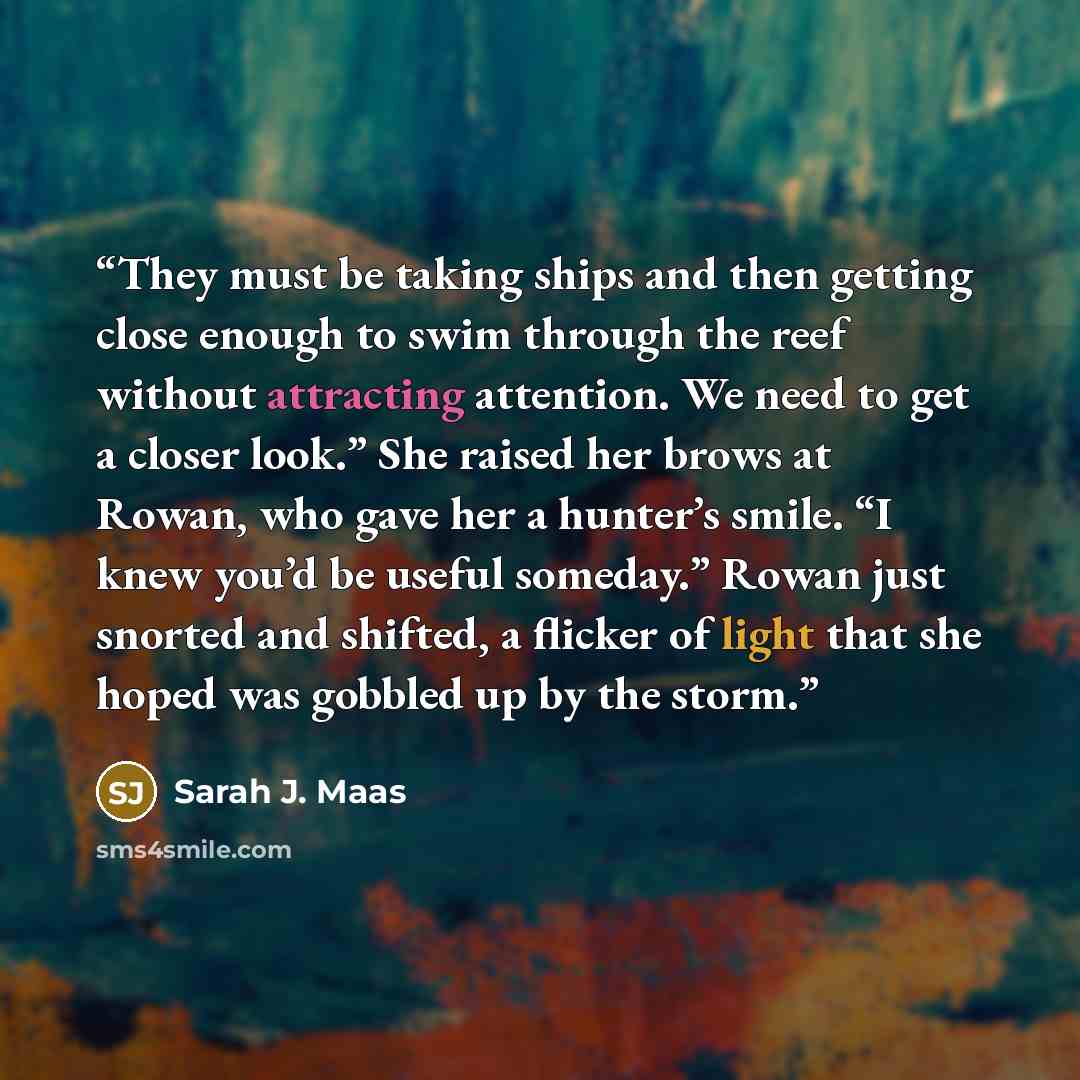 “They must be taking ships and then getting close enough to swim through the reef without attracting attention. We need to get a closer look.” She raised her brows at Rowan, who gave her a hunter’s smile. “I knew you’d be useful someday.” Rowan just snorted and shifted, a flicker of light that she…” quote by Sarah J. Maas