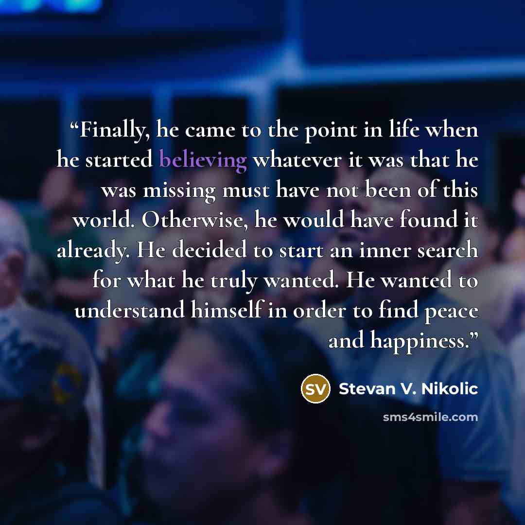 “Finally, he came to the point in life when he started believing whatever it was that he was missing must have not been of this world. Otherwise, he would have found it already. He decided to start an inner search for what he truly wanted. He wanted to understand himself in order to find peace and…” quote by Stevan V. Nikolic