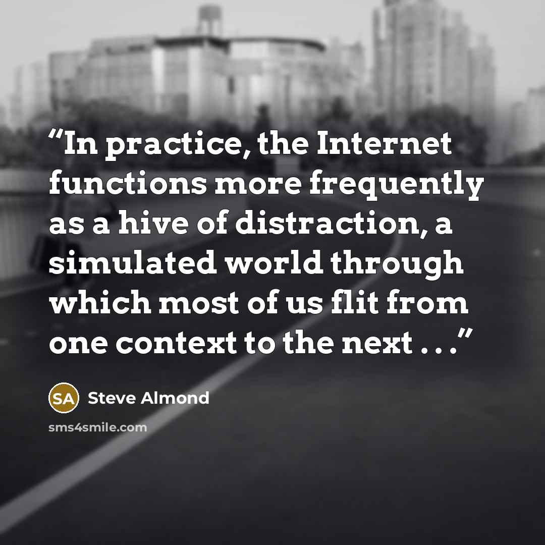 “In practice, the Internet functions more frequently as a hive of distraction, a simulated world through which most of us flit from one context to the next . . .” quote by Steve Almond