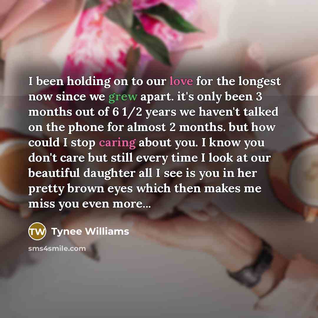 “I been holding on to our love for the longest now since we grew apart. it's only been 3 months out of 6 1/2 years we haven't talked on the phone for almost 2 months. but how could I stop caring about you. I know you don't care but still every time I look at our beautiful daughter all I see is you…” quote by Tynee Williams