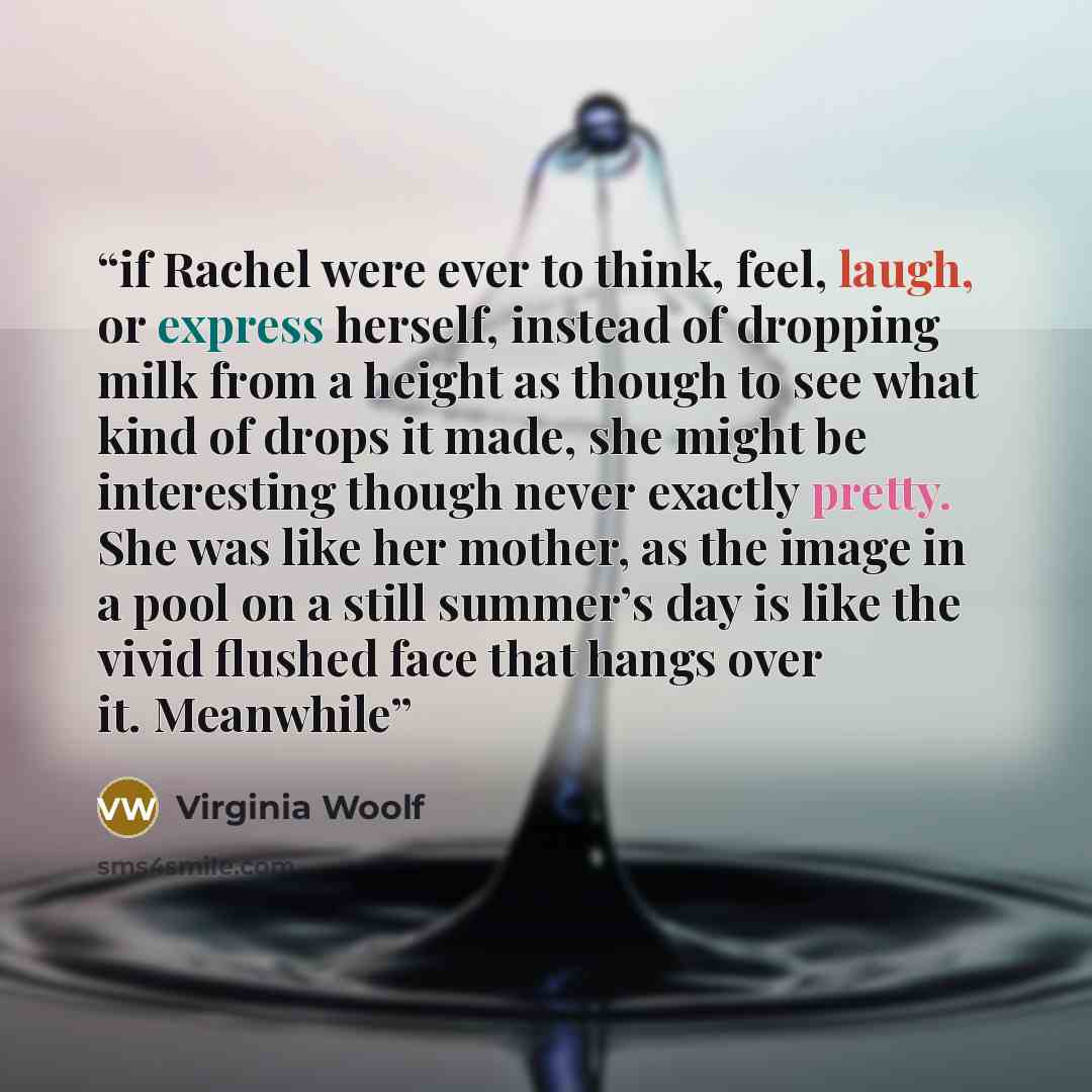 “if Rachel were ever to think, feel, laugh, or express herself, instead of dropping milk from a height as though to see what kind of drops it made, she might be interesting though never exactly pretty. She was like her mother, as the image in a pool on a still summer’s day is like the vivid flushed…” quote by Virginia Woolf