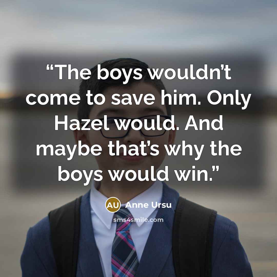 “The boys wouldn’t come to save him. Only Hazel would. And maybe that’s why the boys would win.” quote by Anne Ursu