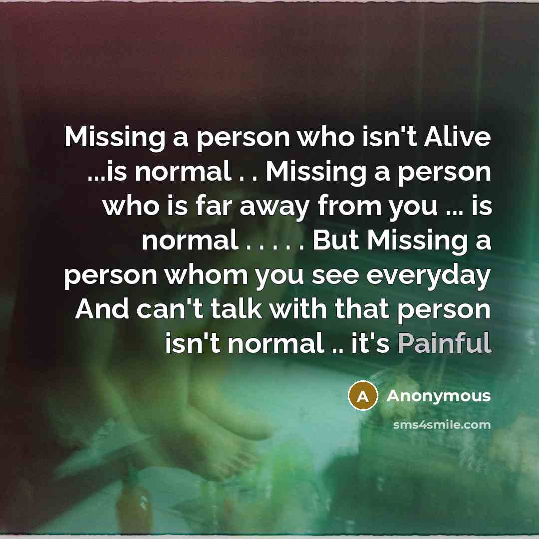 “Missing a person who isn't Alive ...is normal . . Missing a person who is far away from you ... is normal . . . . . But Missing a person whom you see everyday And can't talk with that person isn't normal .. it's Painful” quote by Anonymous