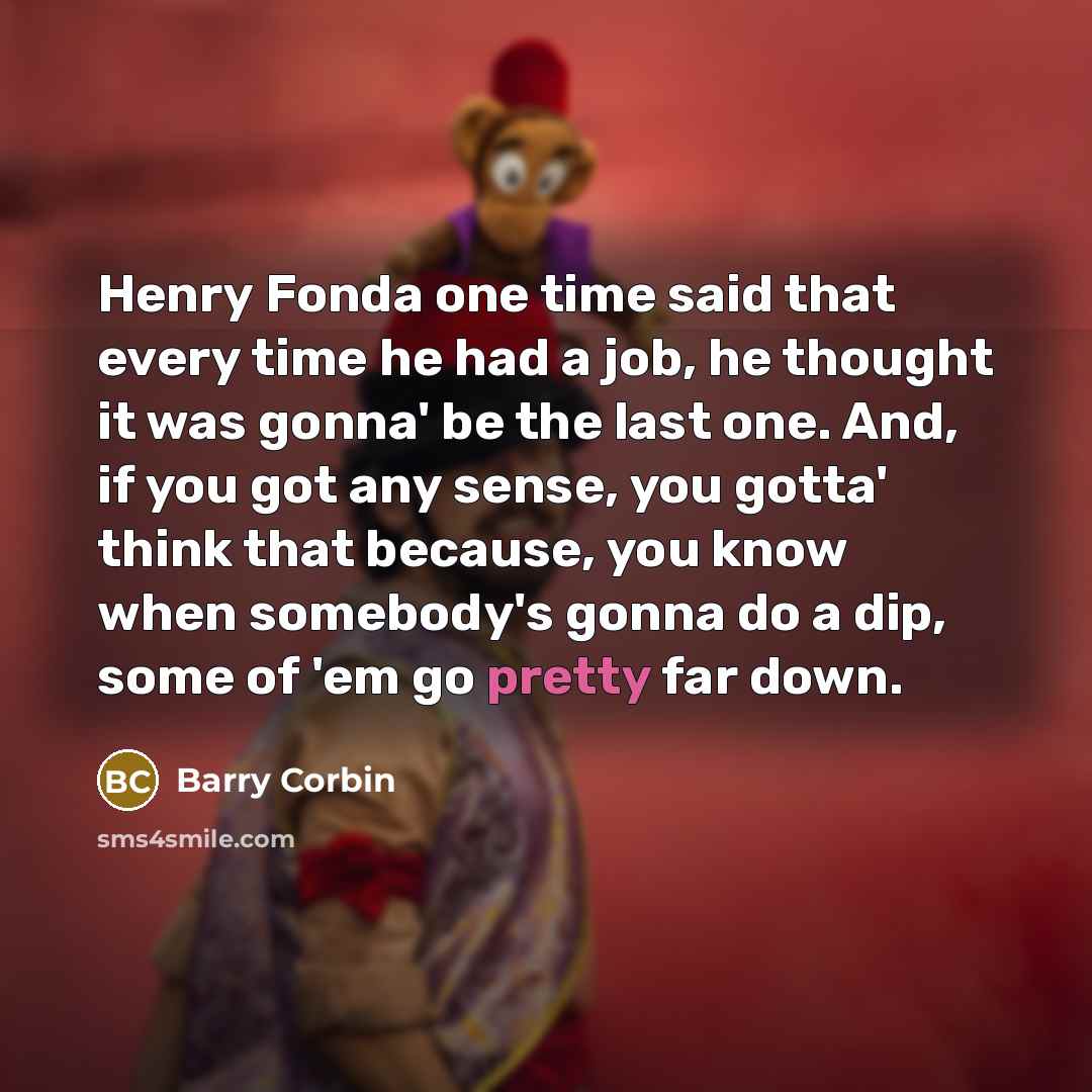 “Henry Fonda one time said that every time he had a job, he thought it was gonna' be the last one. And, if you got any sense, you gotta' think that because, you know when somebody's gonna do a dip, some of 'em go pretty far down.” quote by Barry Corbin