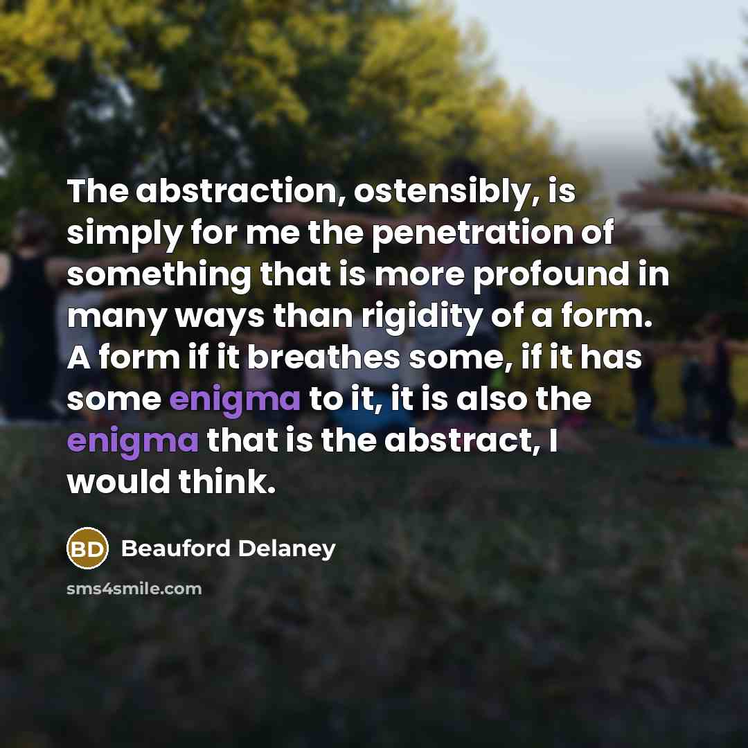 “The abstraction, ostensibly, is simply for me the penetration of something that is more profound in many ways than rigidity of a form. A form if it breathes some, if it has some enigma to it, it is also the enigma that is the abstract, I would think.” quote by Beauford Delaney
