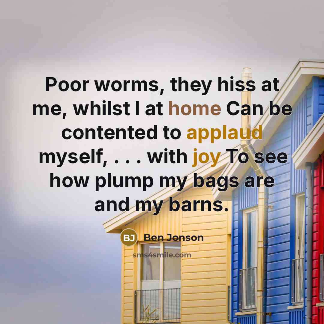 “Poor worms, they hiss at me, whilst I at home Can be contented to applaud myself, . . . with joy To see how plump my bags are and my barns.” quote by Ben Jonson