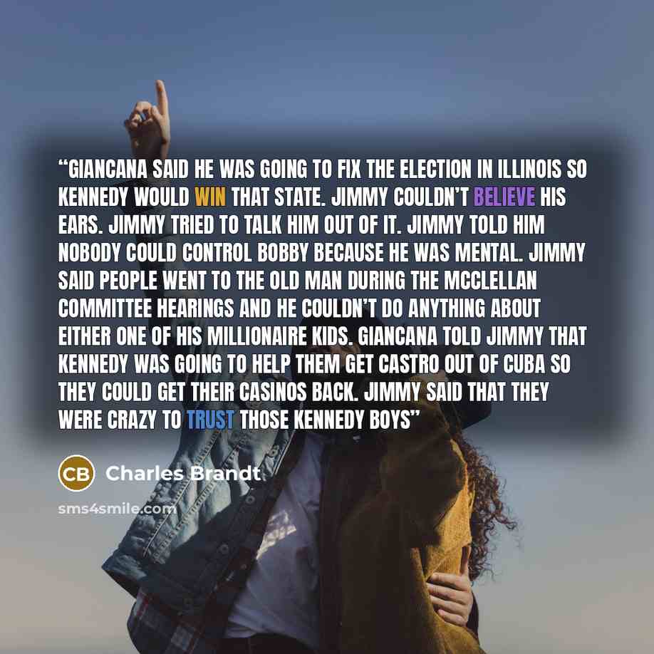 “Giancana said he was going to fix the election in Illinois so Kennedy would win that state. Jimmy couldn’t believe his ears. Jimmy tried to talk him out of it. Jimmy told him nobody could control Bobby because he was mental. Jimmy said people went to the old man during the McClellan Committee…” quote by Charles Brandt