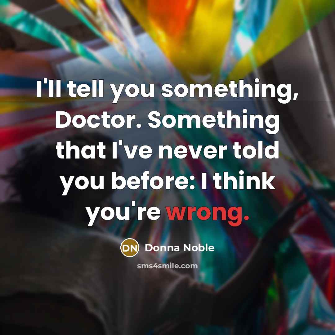 “I'll tell you something, Doctor. Something that I've never told you before: I think you're wrong.” quote by Donna Noble