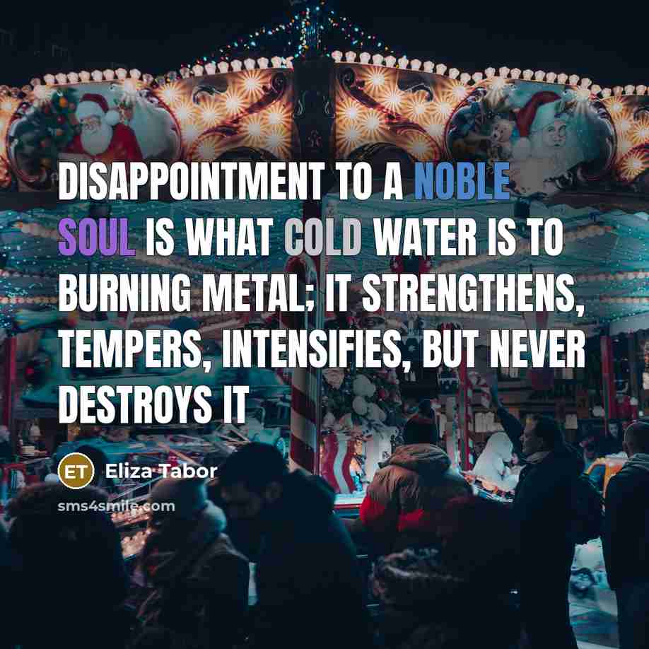 “Disappointment to a noble soul is what cold water is to burning metal; it strengthens, tempers, intensifies, but never destroys it” quote by Eliza Tabor