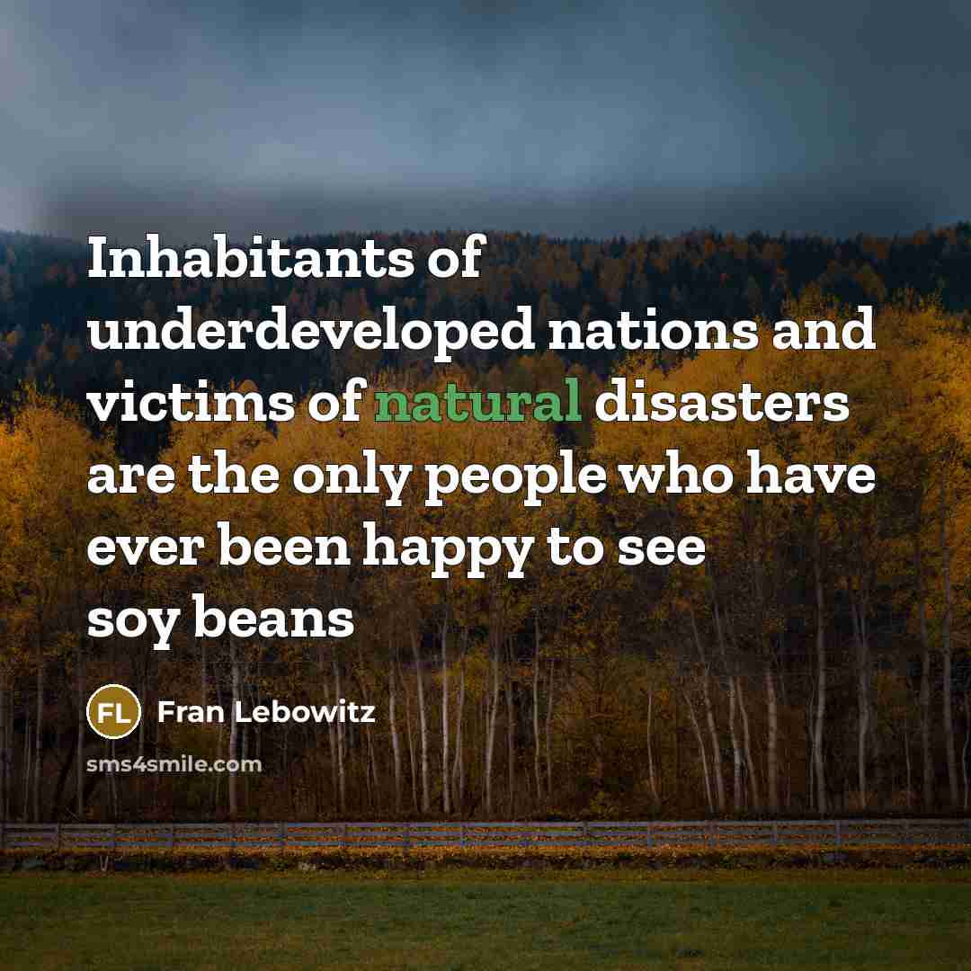 “Inhabitants of underdeveloped nations and victims of natural disasters are the only people who have ever been happy to see soy beans” quote by Fran Lebowitz