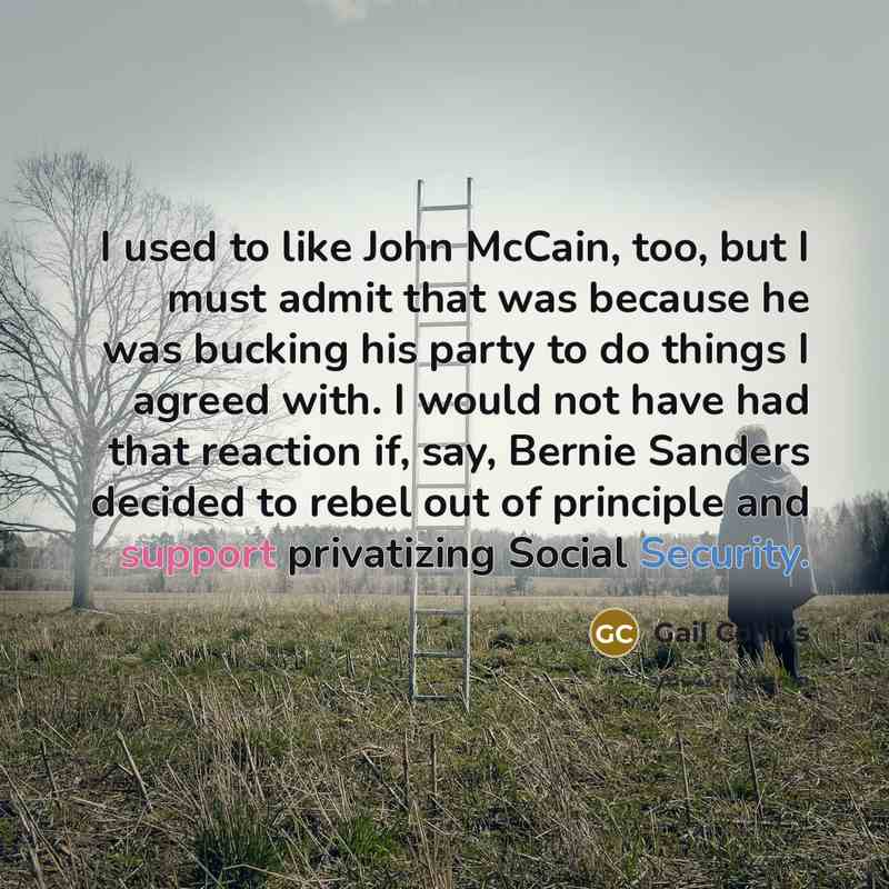 “I used to like John McCain, too, but I must admit that was because he was bucking his party to do things I agreed with. I would not have had that reaction if, say, Bernie Sanders decided to rebel out of principle and support privatizing Social Security.” quote by Gail Collins