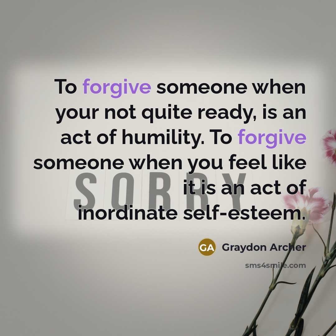 “To forgive someone when your not quite ready, is an act of humility. To forgive someone when you feel like it is an act of inordinate self-esteem.” quote by Graydon Archer