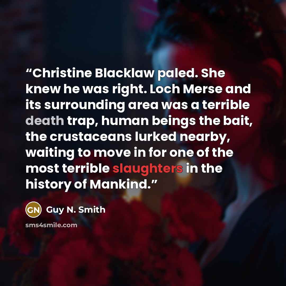 “Christine Blacklaw paled. She knew he was right. Loch Merse and its surrounding area was a terrible death trap, human beings the bait, the crustaceans lurked nearby, waiting to move in for one of the most terrible slaughters in the history of Mankind.” quote by Guy N. Smith