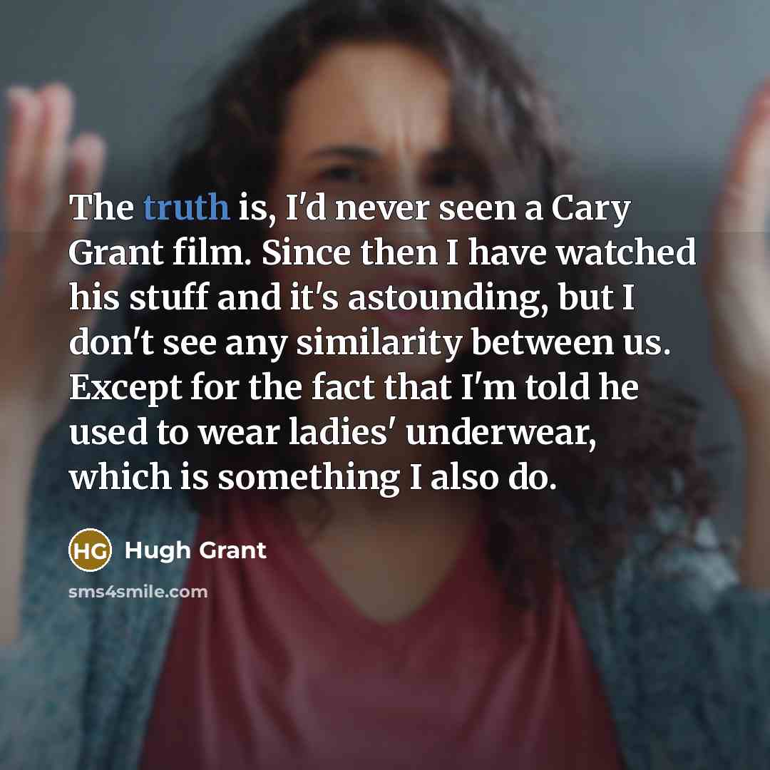 “The truth is, I'd never seen a Cary Grant film. Since then I have watched his stuff and it's astounding, but I don't see any similarity between us. Except for the fact that I'm told he used to wear ladies' underwear, which is something I also do.” quote by Hugh Grant