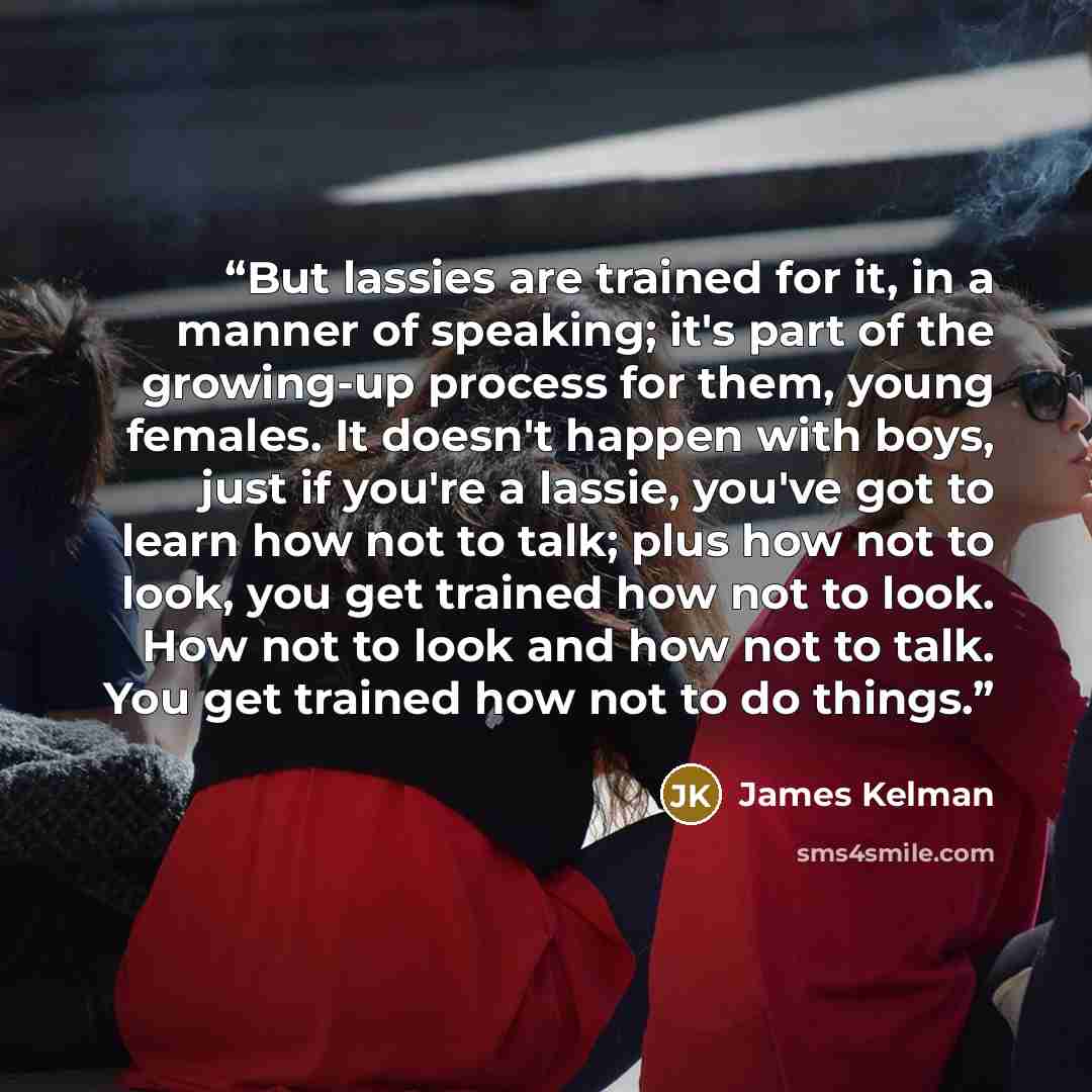 “But lassies are trained for it, in a manner of speaking; it's part of the growing-up process for them, young females. It doesn't happen with boys, just if you're a lassie, you've got to learn how not to talk; plus how not to look, you get trained how not to look. How not to look and how not to…” quote by James Kelman