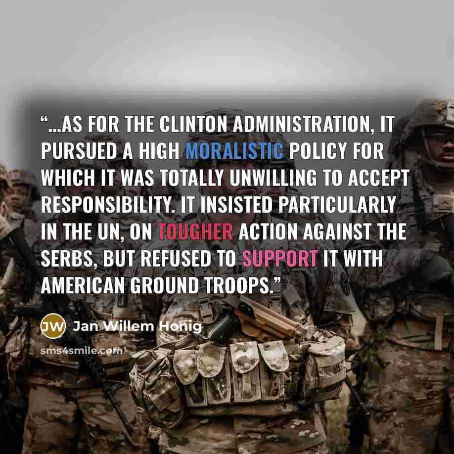 “…as for the Clinton administration, it pursued a high moralistic policy for which it was totally unwilling to accept responsibility. It insisted particularly in the UN, on tougher action against the Serbs, but refused to support it with American ground troops.” quote by Jan Willem Honig