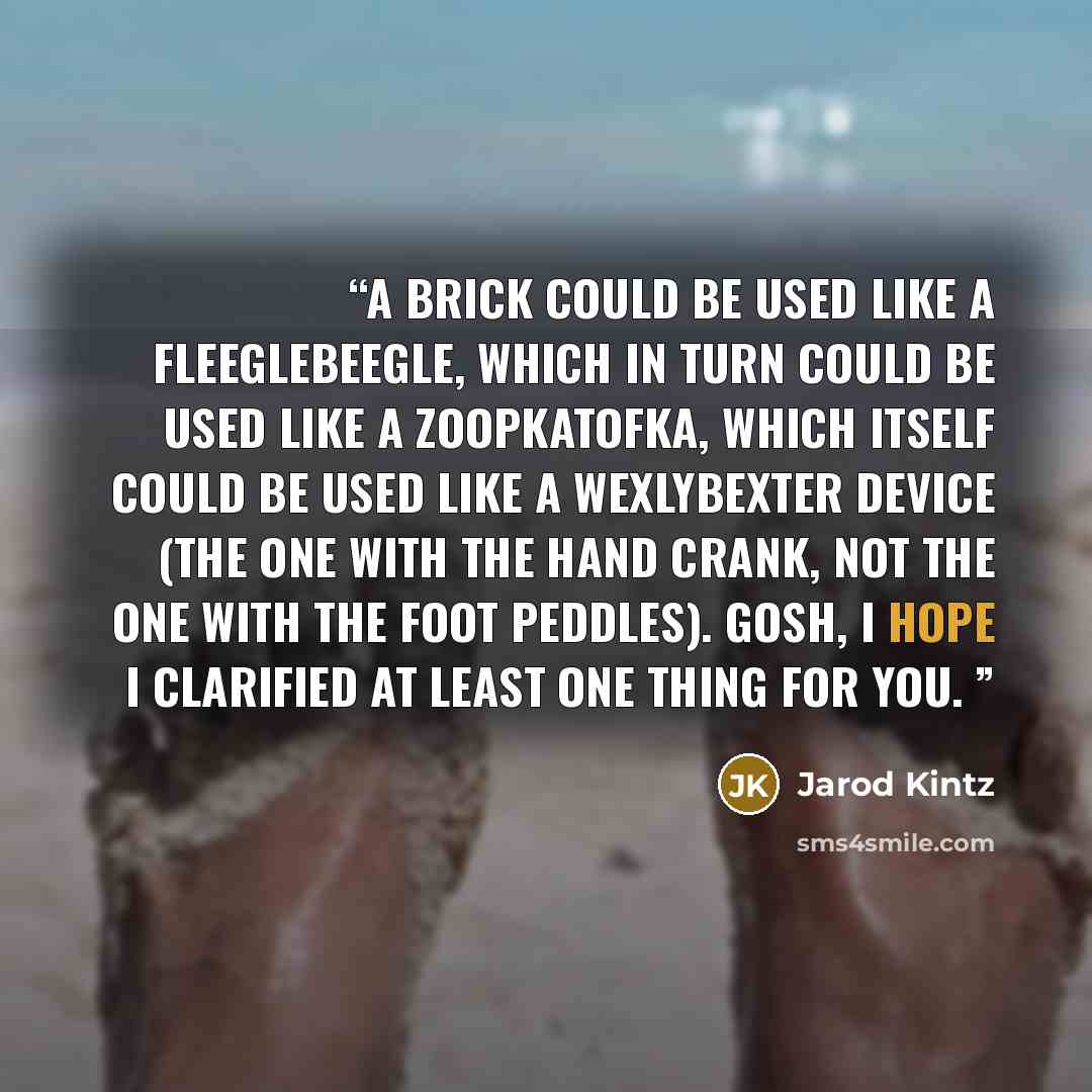“A brick could be used like a fleeglebeegle, which in turn could be used like a zoopkatofka, which itself could be used like a Wexlybexter Device (the one with the hand crank, not the one with the foot peddles). Gosh, I hope I clarified at least one thing for you.” quote by Jarod Kintz