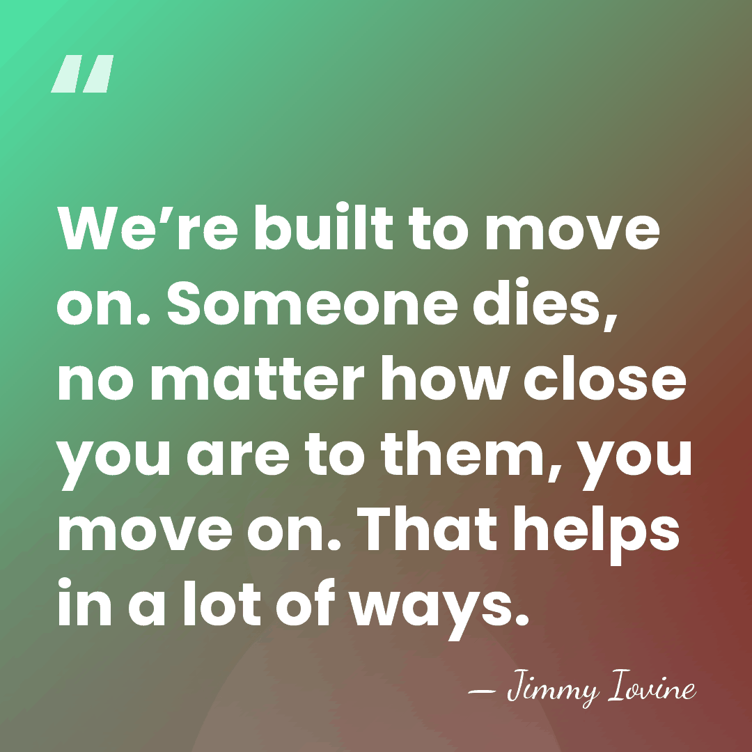 We’re built to move on. Someone dies, no matter how close you&hellip; - Jimmy Iovine