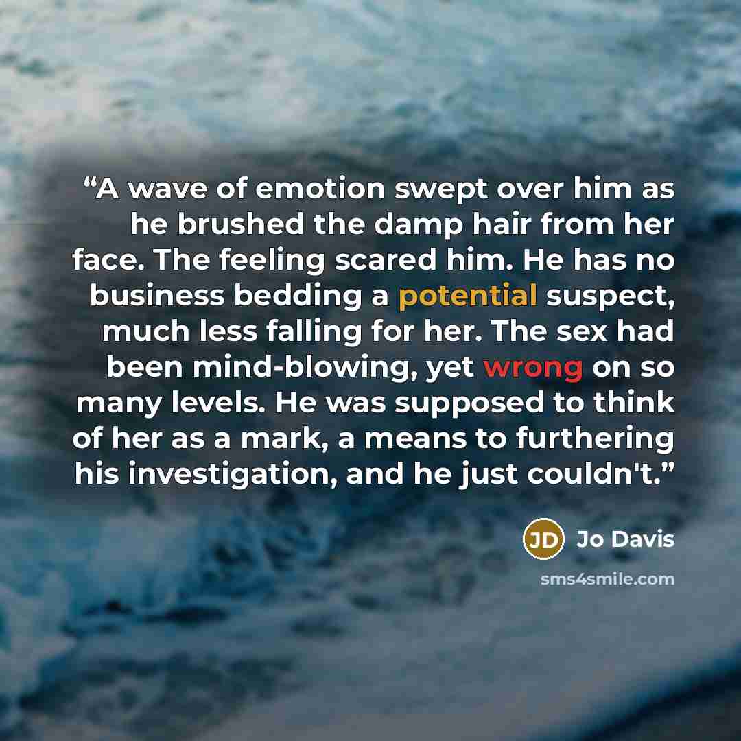 “A wave of emotion swept over him as he brushed the damp hair from her face. The feeling scared him. He has no business bedding a potential suspect, much less falling for her. The sex had been mind-blowing, yet wrong on so many levels. He was supposed to think of her as a mark, a means to…” quote by Jo Davis