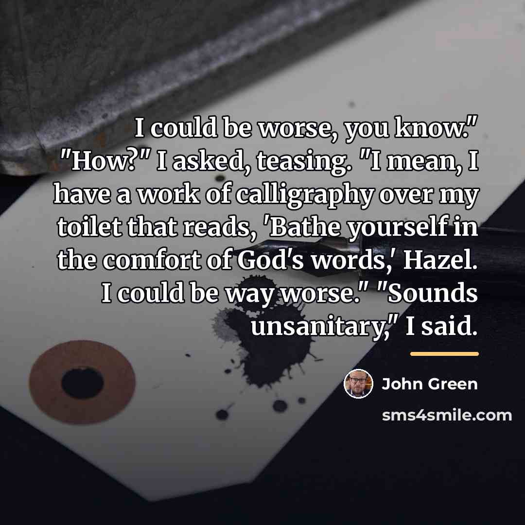 “I could be worse, you know." "How?" I asked, teasing.…” quote by John Green