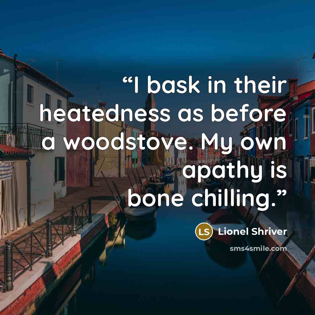 “I bask in their heatedness as before a woodstove. My own apathy is bone chilling.” quote by Lionel Shriver