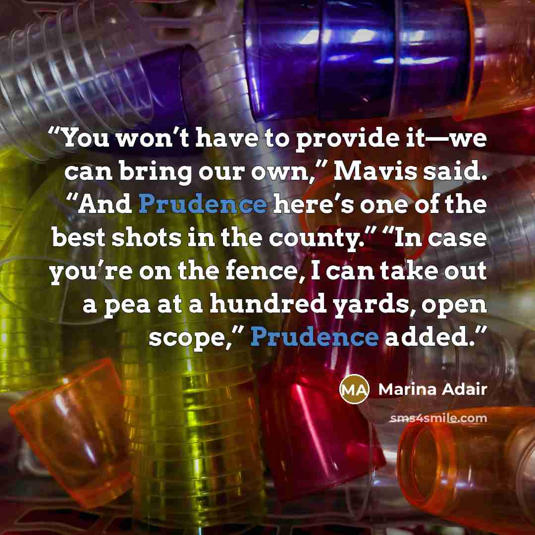 “You won’t have to provide it—we can bring our own,” Mavis said. “And Prudence here’s one of the best shots in the county.” “In case you’re on the fence, I can take out a pea at a hundred yards, open scope,” Prudence added.” quote by Marina Adair