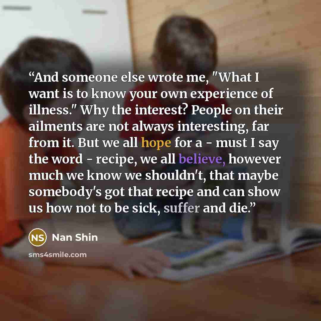 “And someone else wrote me, "What I want is to know your own experience of illness." Why the interest? People on their ailments are not always interesting, far from it. But we all hope for a - must I say the word - recipe, we all believe, however much we know we shouldn't, that maybe somebody's got…” quote by Nan Shin