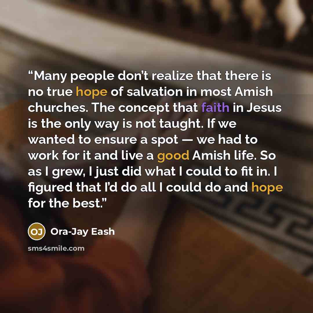 “Many people don’t realize that there is no true hope of salvation in most Amish churches. The concept that faith in Jesus is the only way is not taught. If we wanted to ensure a spot — we had to work for it and live a good Amish life. So as I grew, I just did what I could to fit in. I figured that…” quote by Ora-Jay Eash