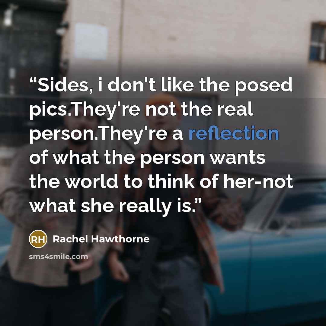 “Sides, i don't like the posed pics.They're not the real person.They're a reflection of what the person wants the world to think of her-not what she really is.” quote by Rachel Hawthorne