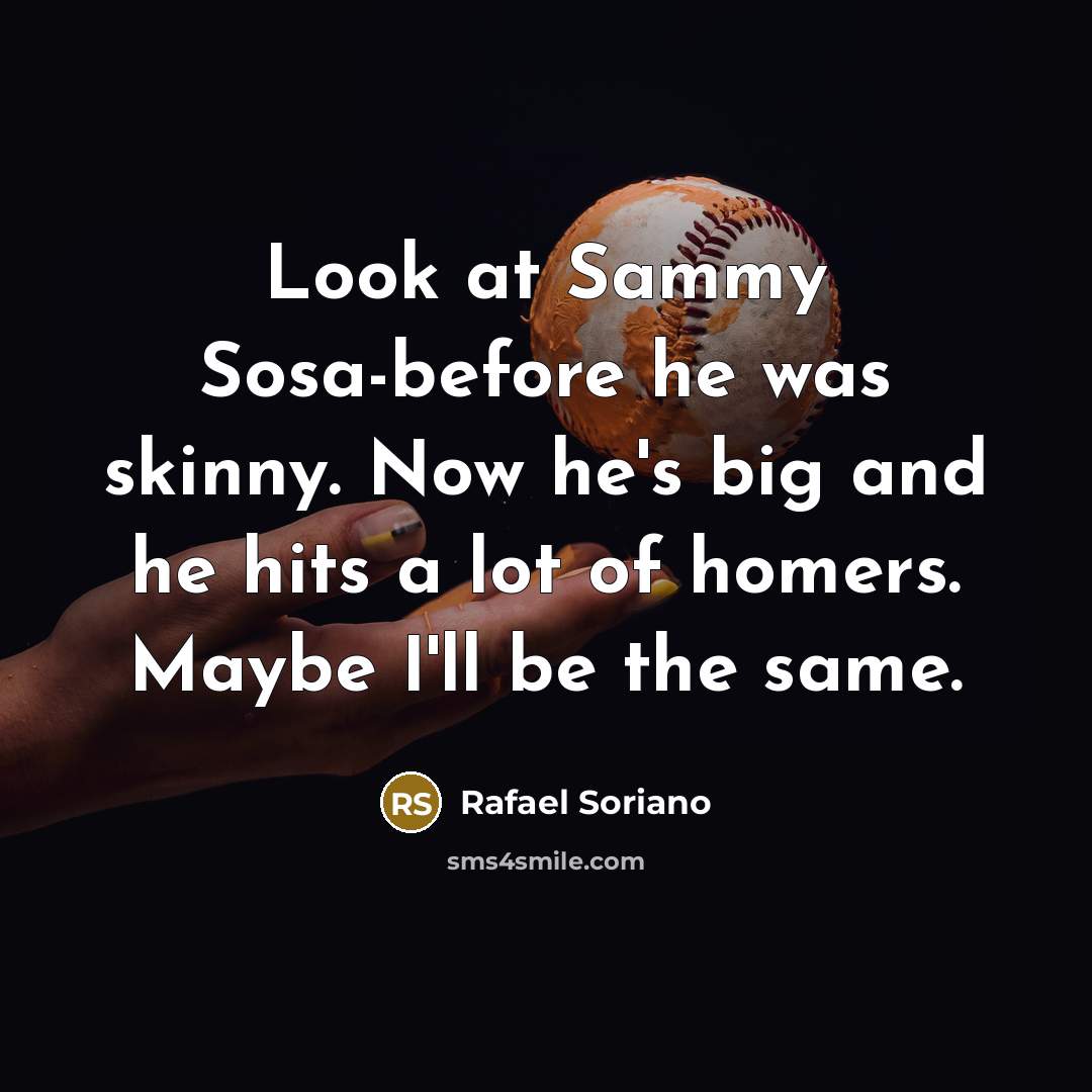 “Look at Sammy Sosa-before he was skinny. Now he's big and he hits a lot of homers. Maybe I'll be the same.” quote by Rafael Soriano